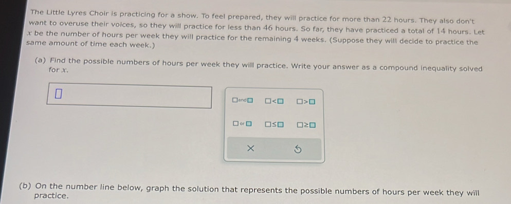 The Little Lyres Choir is practicing for a show. To feel prepared, they will practice for more than 22 hours. They also don't 
want to overuse their voices, so they will practice for less than 46 hours. So far, they have practiced a total of 14 hours. Let
x be the number of hours per week they will practice for the remaining 4 weeks. (Suppose they will decide to practice the 
same amount of time each week.) 
(a) Find the possible numbers of hours per week they will practice. Write your answer as a compound inequality solved 
for x. 
□and □ □ □ >□
□ or□ □ ≤ □ □ ≥ □
× 
(b) On the number line below, graph the solution that represents the possible numbers of hours per week they will 
practice.