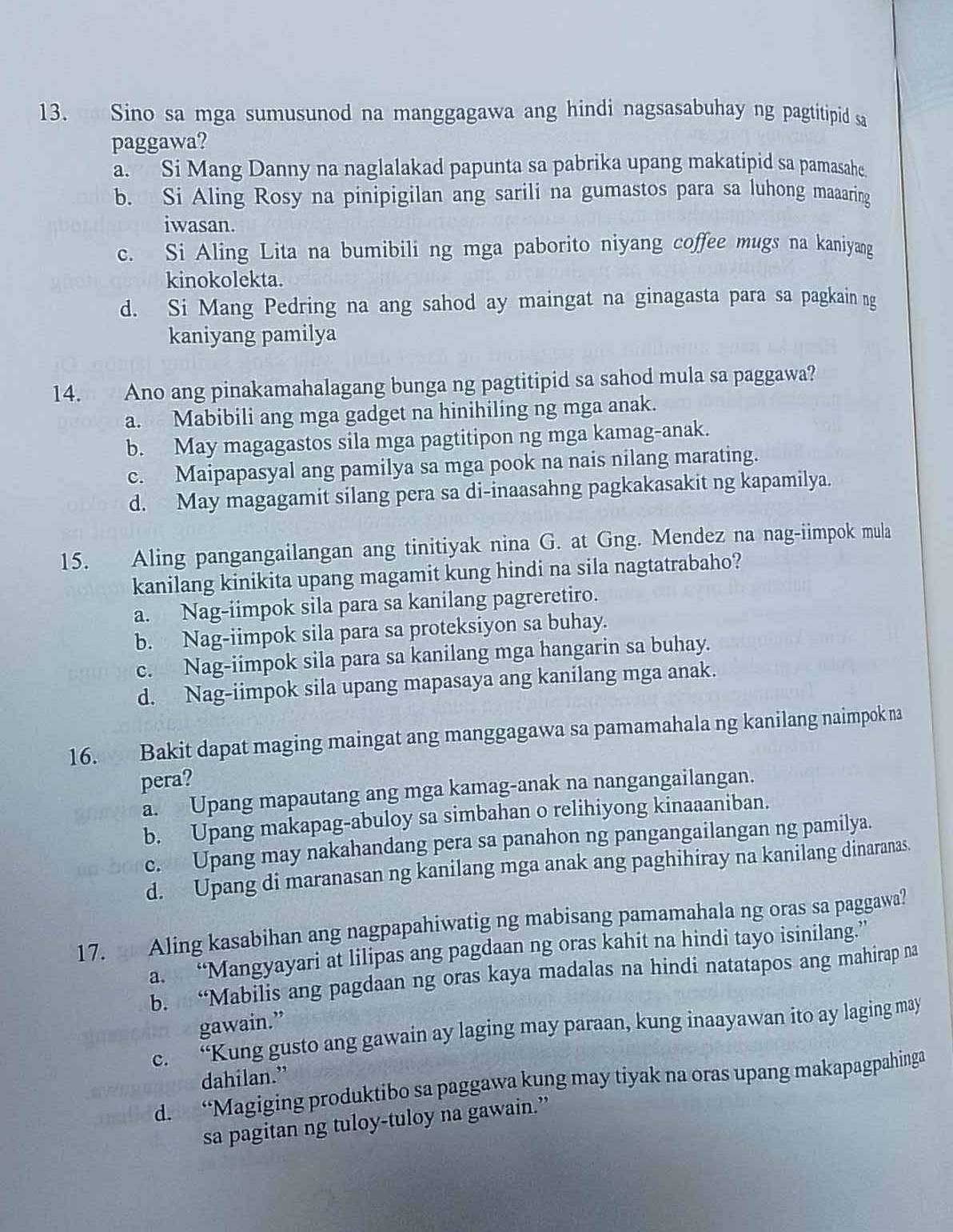 Sino sa mga sumusunod na manggagawa ang hindi nagsasabuhay ng pagtitipid sa
paggawa?
a. Si Mang Danny na naglalakad papunta sa pabrika upang makatipid sa pamasahe.
b. Si Aling Rosy na pinipigilan ang sarili na gumastos para sa luhong maaaring
iwasan.
c. Si Aling Lita na bumibili ng mga paborito niyang coffee mugs na kaniyang
kinokolekta.
d. Si Mang Pedring na ang sahod ay maingat na ginagasta para sa pagkain ng
kaniyang pamilya
14. Ano ang pinakamahalagang bunga ng pagtitipid sa sahod mula sa paggawa?
a. Mabibili ang mga gadget na hinihiling ng mga anak.
b. May magagastos sila mga pagtitipon ng mga kamag-anak.
c. Maipapasyal ang pamilya sa mga pook na nais nilang marating.
d. May magagamit silang pera sa di-inaasahng pagkakasakit ng kapamilya.
15. Aling pangangailangan ang tinitiyak nina G. at Gng. Mendez na nag-iimpok mula
kanilang kinikita upang magamit kung hindi na sila nagtatrabaho?
a. Nag-iimpok sila para sa kanilang pagreretiro.
b. Nag-iimpok sila para sa proteksiyon sa buhay.
c. Nag-iimpok sila para sa kanilang mga hangarin sa buhay.
d. Nag-iimpok sila upang mapasaya ang kanilang mga anak.
16. Bakit dapat maging maingat ang manggagawa sa pamamahala ng kanilang naimpok na
pera?
a. Upang mapautang ang mga kamag-anak na nangangailangan.
b. Upang makapag-abuloy sa simbahan o relihiyong kinaaaniban.
c. Upang may nakahandang pera sa panahon ng pangangailangan ng pamilya.
d. Upang di maranasan ng kanilang mga anak ang paghihiray na kanilang dinaranas.
17. Aling kasabihan ang nagpapahiwatig ng mabisang pamamahala ng oras sa paggawa?
a. “Mangyayari at lilipas ang pagdaan ng oras kahit na hindi tayo isinilang.”
b. “Mabilis ang pagdaan ng oras kaya madalas na hindi natatapos ang mahirap na
gawain.”
c. “Kung gusto ang gawain ay laging may paraan, kung inaayawan ito ay laging may
dahilan.”
d. “Magiging produktibo sa paggawa kung may tiyak na oras upang makapagpahinga
sa pagitan ng tuloy-tuloy na gawain.”