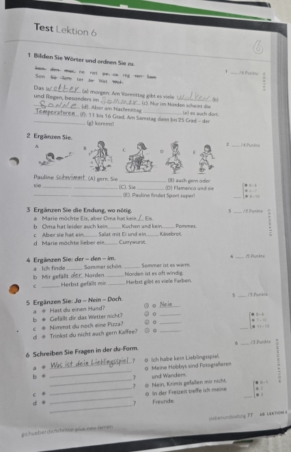 Test Lektion 6
1 Bilden Sie Wörter und ordnen Sie zu. 、 _ 7 6 Parkte 3
ken, don mor, no net pe sareg rn Som
Son Sü  Tern ter se Wet We
Das_ (a) morgen: Am Vormittag gibt es viele
(b)
_und Regen, besonders im _ (c). Nür im Narden scheint die (e) es auch dort.
(d). Aber am Nachmittag
(f): 11 bis 16 Grad. Am Samstag dann bis 25 Crad - der
_(g) kammt!
2 Ergänzen Sie.
2_ / 4 Punkte
A B C D E
Pauline w n   (A) gern. Sie _(B) auch gern oder
sie_
_(C). Sie _(D) Flamenco und sie _ beginvmatrix 0&0-5 0&1-1 0&1-1endvmatrix
(E). Pauline findet Sport super
3 Ergänzen Sie die Endung, wo nötig. 3 _/ 5 Punlete
a Marie möchte Eis, aber Oma hat kein._ Eis
b Oma hat leider auch kein_ Kuchen und kein_ Pommes.
c Aber sie hat eir _Salat mit Ei und ein_ Kasebrot.
d Marie möchte lieber ein _Currywurst.
v _/S Punkte
4 Ergänzen Sie: der - den - im. _Sommer ist es warm.
a Ich finde _Sommer schön.
b Mir gefallt ___ Norden._ Norden ist es oft wind g
C _Herbst gefällt mir. _Herbst gibt es viele Farben.
5
5 Ergänzen Sie: Ja - Nein - Doch. _/3 Punkte
a ◆ Hast du einen Hund? 0_
b ◆ Gefällt dir das Wetter nicht? 0_
c . Nimmst du noch eine Pizza?
_
_ beginbmatrix □ &0&-6 0&7&-10 0&11&-13endbmatrix
d ◆ Trinkst du nicht auch gern Kaffee? 。_
6 Schreiben Sie Fragen in der du-Form. σ _/ 3 Punîtte
7 o Ich habe kein Lieblingsspie.
b __0 Meine Hobbys sind Fotograferen
a
7 und Wander.
c __o Nein, Krimis gefallen mir nicht. _ :::
_
d _0 In der Freizeit treffe ich meine
? Freunde
go.hueber.de/schrtte-plus-neu-lernen iebenundsiebzig 77 AB lEKTION