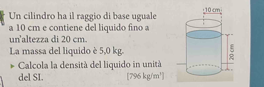 Un cilindro ha il raggio di base uguale 
a 10 cm e contiene del liquido fino a 
unaltezza di 20 cm. 
La massa del liquido è 5,0 kg. 
Calcola la densità del liquido in unità 
del SI. [796kg/m^3]