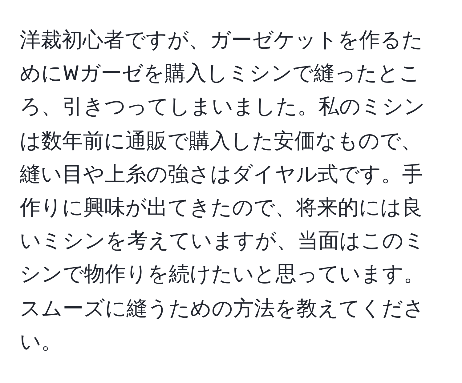 洋裁初心者ですが、ガーゼケットを作るためにWガーゼを購入しミシンで縫ったところ、引きつってしまいました。私のミシンは数年前に通販で購入した安価なもので、縫い目や上糸の強さはダイヤル式です。手作りに興味が出てきたので、将来的には良いミシンを考えていますが、当面はこのミシンで物作りを続けたいと思っています。スムーズに縫うための方法を教えてください。