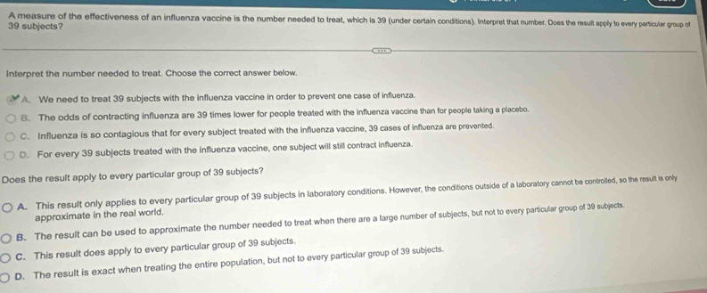 A measure of the effectiveness of an influenza vaccine is the number needed to treat, which is 39 (under certain conditions). Interpret that number. Does the result apply to every particular group of
39 subjects?
interpret the number needed to treat. Choose the correct answer below.
A. We need to treat 39 subjects with the influenza vaccine in order to prevent one case of influenza.
B. The odds of contracting influenza are 39 times lower for people treated with the influenza vaccine than for people taking a placebo.
C. Influenza is so contagious that for every subject treated with the influenza vaccine, 39 cases of influenza are prevented.
D. For every 39 subjects treated with the influenza vaccine, one subject will still contract influenza.
Does the result apply to every particular group of 39 subjects?
A. This result only applies to every particular group of 39 subjects in laboratory conditions. However, the conditions outside of a laboratory cannot be controlled, so the result is only
approximate in the real world.
B. The result can be used to approximate the number needed to treat when there are a large number of subjects, but not to every particular group of 39 subjects.
C. This result does apply to every particular group of 39 subjects.
D. The result is exact when treating the entire population, but not to every particular group of 39 subjects.