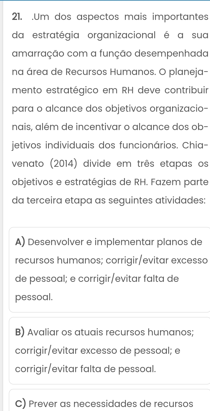 .Um dos aspectos mais importantes
da estratégia organizacional é a sua
amarração com a função desempenhada
na área de Recursos Humanos. O planeja-
mento estratégico em RH deve contribuir
para o alcance dos objetivos organizacio-
nais, além de incentivar o alcance dos ob-
jetivos individuais dos funcionários. Chia-
venato (2014) divide em três etapas os
objetivos e estratégias de RH. Fazem parte
da terceira etapa as seguintes atividades:
A) Desenvolver e implementar planos de
recursos humanos; corrigir/evitar excesso
de pessoal; e corrigir/evitar falta de
pessoal.
B) Avaliar os atuais recursos humanos;
corrigir/evitar excesso de pessoal; e
corrigir/evitar falta de pessoal.
C) Prever as necessidades de recursos