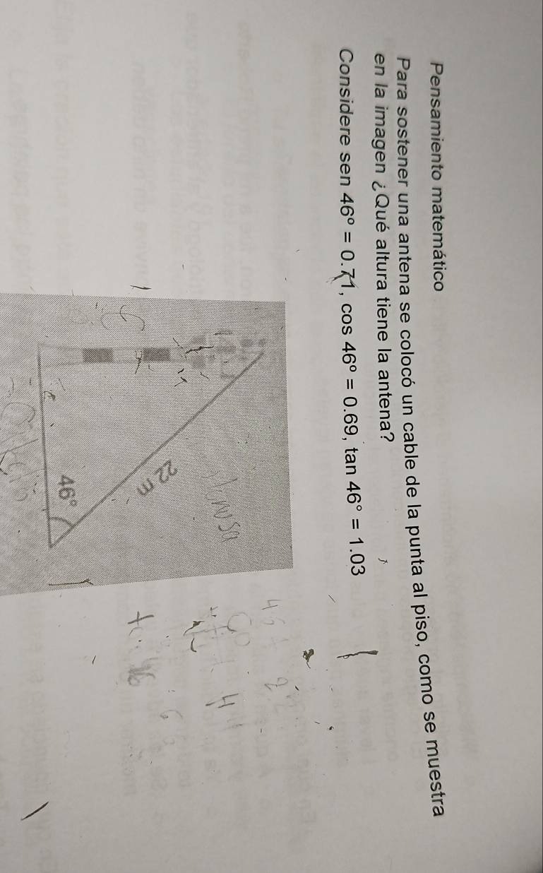 Pensamiento matemático
Para sostener una antena se colocó un cable de la punta al piso, como se muestra
en la imagen ¿Qué altura tiene la antena?
Considere sen 46°=0.71,cos 46°=0.69,tan 46°=1.03