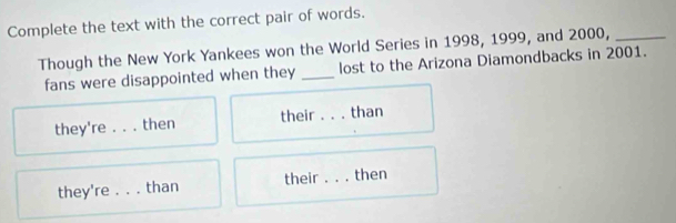 Complete the text with the correct pair of words. 
Though the New York Yankees won the World Series in 1998, 1999, and 2000,_ 
fans were disappointed when they _lost to the Arizona Diamondbacks in 2001. 
they're 。 。 。 then their _than 
they're . . . than their _then