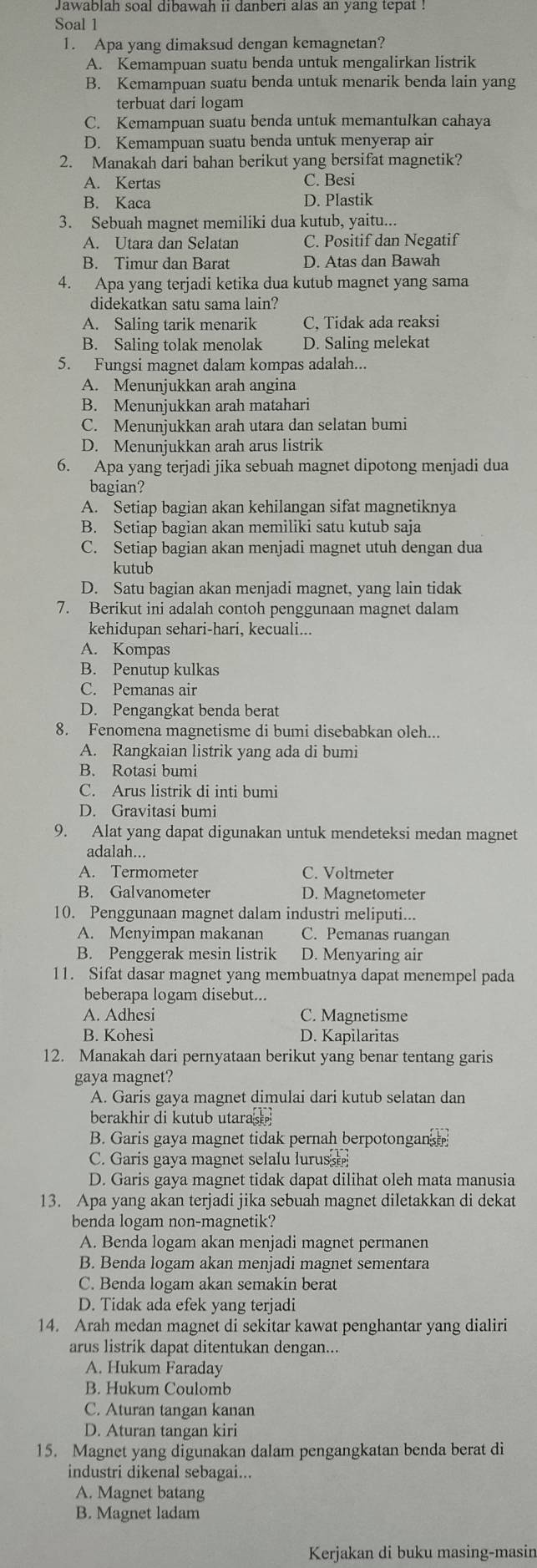 Jawablah soal dibawah 11 danberi alas an yang tepat !
Soal 1
1. Apa yang dimaksud dengan kemagnetan?
A. Kemampuan suatu benda untuk mengalirkan listrik
B. Kemampuan suatu benda untuk menarik benda lain yang
terbuat dari logam
C. Kemampuan suatu benda untuk memantulkan cahaya
D. Kemampuan suatu benda untuk menyerap air
2. Manakah dari bahan berikut yang bersifat magnetik?
A. Kertas C. Besi
B. Kaca D. Plastik
3. Sebuah magnet memiliki dua kutub, yaitu...
A. Utara dan Selatan C. Positif dan Negatif
B. Timur dan Barat D. Atas dan Bawah
4. Apa yang terjadi ketika dua kutub magnet yang sama
didekatkan satu sama lain?
A. Saling tarik menarik C, Tidak ada reaksi
B. Saling tolak menolak D. Saling melekat
5. Fungsi magnet dalam kompas adalah...
A. Menunjukkan arah angina
B. Menunjukkan arah matahari
C. Menunjukkan arah utara dan selatan bumi
D. Menunjukkan arah arus listrik
6. Apa yang terjadi jika sebuah magnet dipotong menjadi dua
bagian?
A. Setiap bagian akan kehilangan sifat magnetiknya
B. Setiap bagian akan memiliki satu kutub saja
C. Setiap bagian akan menjadi magnet utuh dengan dua
kutub
D. Satu bagian akan menjadi magnet, yang lain tidak
7. Berikut ini adalah contoh penggunaan magnet dalam
kehidupan sehari-hari, kecuali...
A. Kompas
B. Penutup kulkas
C. Pemanas air
D. Pengangkat benda berat
8. Fenomena magnetisme di bumi disebabkan oleh...
A. Rangkaian listrik yang ada di bumi
B. Rotasi bumi
C. Arus listrik di inti bumi
D. Gravitasi bumi
9. Alat yang dapat digunakan untuk mendeteksi medan magnet
adalah...
A. Termometer C. Voltmeter
B. Galvanometer D. Magnetometer
10. Penggunaan magnet dalam industri meliputi...
A. Menyimpan makanan C. Pemanas ruangan
B. Penggerak mesin listrik D. Menyaring air
11. Sifat dasar magnet yang membuatnya dapat menempel pada
beberapa logam disebut...
A. Adhesi C. Magnetisme
B. Kohesi D. Kapilaritas
12. Manakah dari pernyataan berikut yang benar tentang garis
gaya magnet?
A. Garis gaya magnet dimulai dari kutub selatan dan
berakhir di kutub utaras
B. Garis gaya magnet tidak pernah berpotongan
C. Garis gaya magnet selalu luruss
D. Garis gaya magnet tidak dapat dilihat oleh mata manusia
13. Apa yang akan terjadi jika sebuah magnet diletakkan di dekat
benda logam non-magnetik?
A. Benda logam akan menjadi magnet permanen
B. Benda logam akan menjadi magnet sementara
C. Benda logam akan semakin berat
D. Tidak ada efek yang terjadi
14. Arah medan magnet di sekitar kawat penghantar yang dialiri
arus listrik dapat ditentukan dengan...
A. Hukum Faraday
B. Hukum Coulomb
C. Aturan tangan kanan
D. Aturan tangan kiri
15. Magnet yang digunakan dalam pengangkatan benda berat di
industri dikenal sebagai...
A. Magnet batang
B. Magnet ladam
Kerjakan di buku masing-masin