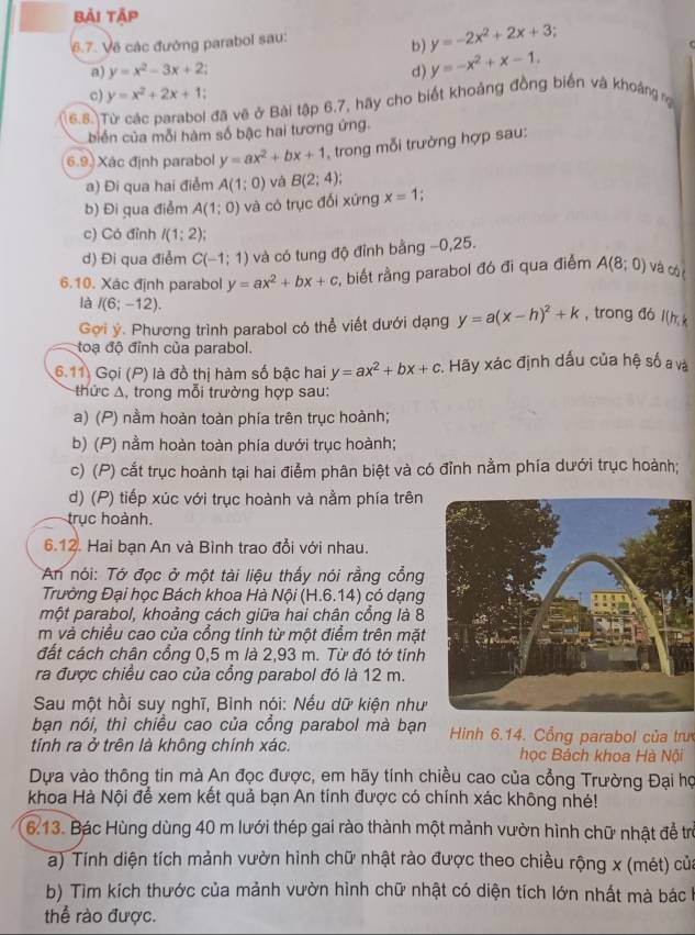 bải tập
6.7. Về các đường parabol sau:
b) y=-2x^2+2x+3
a) y=x^2-3x+2 d) y=-x^2+x-1.
c) y=x^2+2x+1
6.8.)Từ các parabol đã vẽ ở Bài tập 6,7, hãy cho biết khoảng đồng biển và khoảng ng
biển của mỗi hàm số bậc hai tương ứng.
6.9. Xác định parabol y=ax^2+bx+1 , trong mỗi trường hợp sau:
a) Đi qua hai điểm A(1;0) và B(2;4);
b) Đi qua điểm A(1;0) và có trục đối xứng x=1 *
c) Có đỉnh I(1;2)
d) Đi qua điểm C(-1;1) và có tung độ đỉnh bằng −0,25.
6.10. Xác định parabol y=ax^2+bx+c , biết rằng parabol đó đi qua điểm A(8;0) và cót
là I(6;-12). y=a(x-h)^2+k , trong đó l(h k
Gợi ý. Phương trình parabol có thể viết dưới dạng
toạ độ đỉnh của parabol.
6.11) Gọi (P) là đồ thị hàm số bậc hai y=ax^2+bx+c : Hãy xác định dấu của hệ số a và
thức A, trong mỗi trường hợp sau:
a) (P) nằm hoàn toàn phía trên trục hoành;
b) (P) nằm hoàn toàn phía dưới trục hoành;
c) (P) cắt trục hoành tại hai điễm phân biệt và có đỉnh nằm phía dưới trục hoành;
d) (P) tiếp xúc với trục hoành và nằm phía trên
trục hoành.
6.12. Hai bạn An và Bình trao đổi với nhau.
An nói: Tớ đọc ở một tài liệu thấy nói rằng cổng
Trường Đại học Bách khoa Hà Nội (H.6.14) có dạng
một parabol, khoảng cách giữa hai chân cổng là 8
m và chiều cao của cổng tính từ một điểm trên mặt
đất cách chân cổng 0,5 m là 2,93 m. Từ đó tớ tính
ra được chiều cao của cổng parabol đó là 12 m.
Sau một hồi suy nghĩ, Bình nói: Nếu dữ kiện như
bạn nói, thì chiều cao của cổng parabol mà bạn  Hinh 6.14. Cổng parabol của trư
tính ra ở trên là không chính xác. học Bách khoa Hà Nội
Dựa vào thông tin mà An đọc được, em hãy tính chiều cao của cổng Trường Đại họ
khoa Hà Nội để xem kết quả bạn An tính được có chính xác không nhé!
6.13. Bác Hùng dùng 40 m lưới thép gai rào thành một mảnh vườn hình chữ nhật đề trừ
a) Tính diện tích mảnh vườn hình chữ nhật rào được theo chiều rộng x (mét) của
b) Tìm kích thước của mảnh vườn hình chữ nhật có diện tích lớn nhất mà bác h
thể rào được.