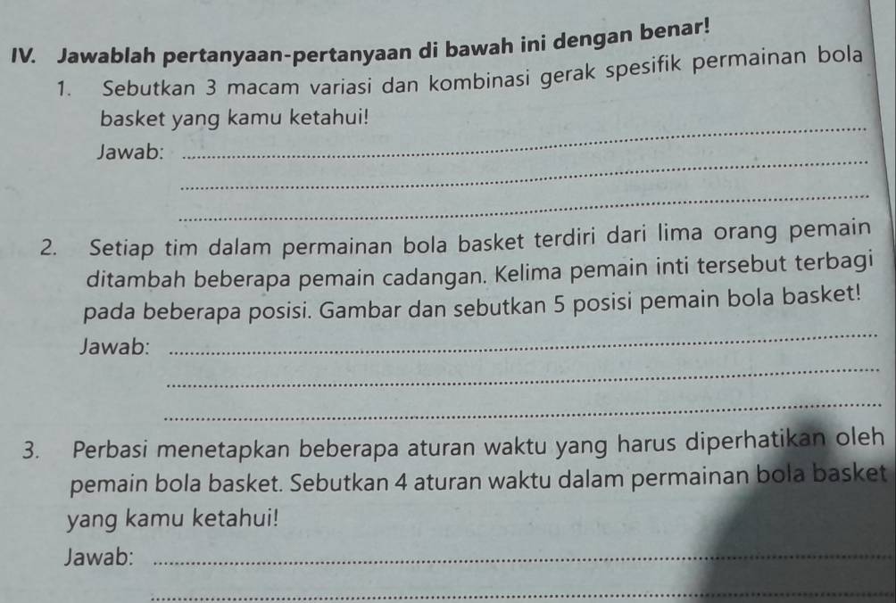 Jawablah pertanyaan-pertanyaan di bawah ini dengan benar! 
1. Sebutkan 3 macam variasi dan kombinasi gerak spesifik permainan bola 
basket yang kamu ketahui! 
_ 
Jawab: 
_ 
_ 
2. Setiap tim dalam permainan bola basket terdiri dari lima orang pemain 
ditambah beberapa pemain cadangan. Kelima pemain inti tersebut terbagi 
_ 
pada beberapa posisi. Gambar dan sebutkan 5 posisi pemain bola basket! 
_ 
Jawab: 
_ 
3. Perbasi menetapkan beberapa aturan waktu yang harus diperhatikan oleh 
pemain bola basket. Sebutkan 4 aturan waktu dalam permainan bola basket 
yang kamu ketahui! 
Jawab:_ 
_