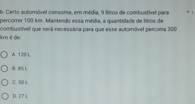 6- Certo automóvel consome, em média, 9 litros de combustível para 1
percorrer 100 km. Mantendo essa média, a quantidade de litros de
combustível que será necessária para que esse automóvel percorra 300
km é de:
A. 120 L
B. 85 L
C. 50 L
D. 27 L