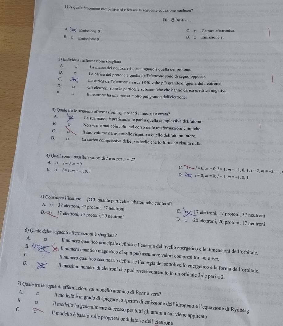 A quale fenomeno radioattivo si riferisce la seguente equazione nucleare?
 8/5 Bto _4^8Be+·s ..
A.  Emissione β C. □ Cattura elettronica.
B. □ Emissione β
D. □ Emissione γ.
2) Individua l'affermazione sbagliata.
A. La massa del neutrone è quasi uguale a quella del protone.
B. La carica del protone e quella dell'elettrone sono di segno opposto.
C. La carica dell'elettrone è circa 1840 volte più grande di quella del neutrone.
D. Gli elettroni sono le particelle subatomiche che hanno carica elettrica negativa.
E. Il neutrone ha una massa molto più grande dell'elettrone.
3) Quale tra le seguenti affermazioni riguardanti il nucleo è errata?
A. La sua massa è praticamente pari a quella complessiva dell’atomo.
B. Non viene mai coinvolto nel corso delle trasformazioni chimiche
C. Il suo volume è trascurabile rispetto a quello dell’atomo intero.
D. 。 La carica complessiva delle particelle che lo formano risulta nulla.
4) Quali sono i possibili valori di / e m per n=2 ?
A. □ l=0,m=0
B. □ l=1,m=-1,0,1
C. l=0,m=0;l=1,m=-1,0,1;l=2,m=-2,-1,
D. l=0,m=0;l=1,m=-1,0,1
5) Considera l’isotopo _(17)^(37)C I: quante particelle subatomiche conterrà?
A. □ 37 elettroni, 37 protoni, 17 neutroni C.   17 elettroni, 17 protoni, 37 neutroni
B.  □ 17 elettroni, 17 protoni, 20 neutroni D. □ 20 elettroni, 20 protoni, 17 neutroni
6) Quale delle seguenti affermazioni è sbagliata?
B. NJ
A. Il numero quantico principale definisce l’energia del livello energetico e le dimensioni dell’orbitale.
Il numero quantico magnetico di spin può assumere valori compresi tra −m e +m.
C. 。 Il numero quantico secondario definisce l’energia del sottolivello energetico e la forma dell’orbitale.
D. Il massimo numero di elettroni che può essere contenuto in un orbitale 3d è pari a 2.
7) Quale tra le seguenti affermazioni sul modello atomico di Bohr è vera?
A. Il modello è in grado di spiegare lo spettro di emissione dell’idrogeno e l'equazione di Rydberg
B. Il modello ha generalmente successo per tutti gli atomi a cui viene applicato
C. Il modello è basato sulle proprietà ondulatorie dell'elettrone