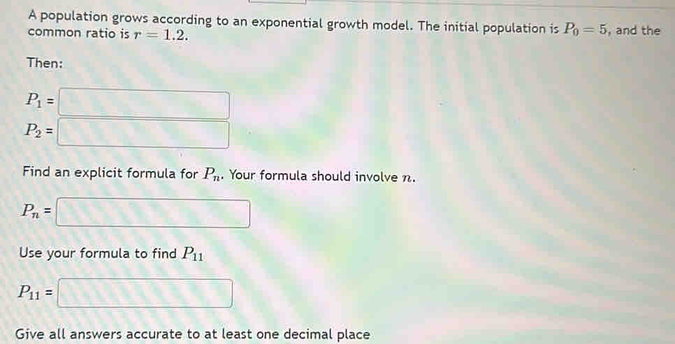 A population grows according to an exponential growth model. The initial population is P_0=5
common ratio is r=1.2. , and the 
Then:
P_1=□
P_2=□
Find an explicit formula for P_n. Your formula should involve n.
P_n= □
Use your formula to find P_11
P_11= □
Give all answers accurate to at least one decimal place