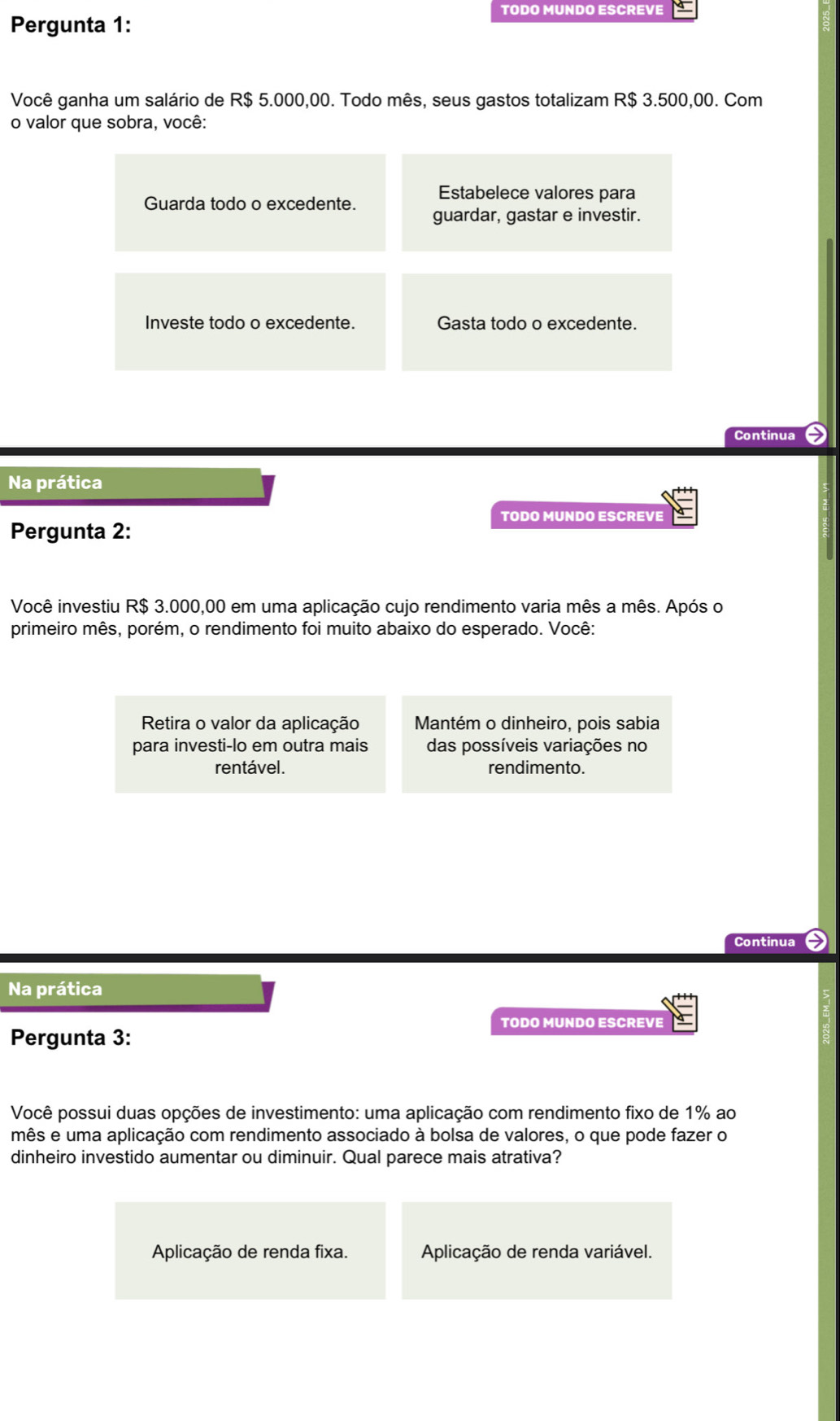 TODO MUNDO ESCREVE
Pergunta 1:
Você ganha um salário de R$ 5.000,00. Todo mês, seus gastos totalizam R$ 3.500,00. Com
o valor que sobra, você:
Estabelece valores para
Guarda todo o excedente. guardar, gastar e investir.
Investe todo o excedente. Gasta todo o excedente.
Continua
Na prática
TODO MUNDO ESCREVE
Pergunta 2:
Você investiu R$ 3.000,00 em uma aplicação cujo rendimento varia mês a mês. Após o
primeiro mês, porém, o rendimento foi muito abaixo do esperado. Você:
Retira o valor da aplicação Mantém o dinheiro, pois sabia
para investi-lo em outra mais das possíveis variações no
rentável. rendimento.
Continua a
Na prática
TODO MUNDO ESCREVE
Pergunta 3:
Você possui duas opções de investimento: uma aplicação com rendimento fixo de 1% ao
mês e uma aplicação com rendimento associado à bolsa de valores, o que pode fazer o
dinheiro investido aumentar ou diminuir. Qual parece mais atrativa?
Aplicação de renda fixa. Aplicação de renda variável.