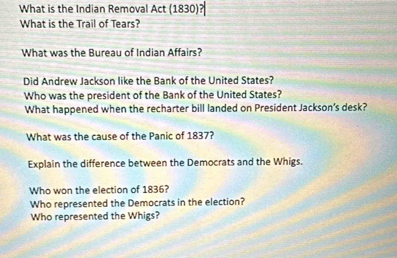 What is the Indian Removal Act (1830)? 
What is the Trail of Tears? 
What was the Bureau of Indian Affairs? 
Did Andrew Jackson like the Bank of the United States? 
Who was the president of the Bank of the United States? 
What happened when the recharter bill landed on President Jackson’s desk? 
What was the cause of the Panic of 1837? 
Explain the difference between the Democrats and the Whigs. 
Who won the election of 1836? 
Who represented the Democrats in the election? 
Who represented the Whigs?