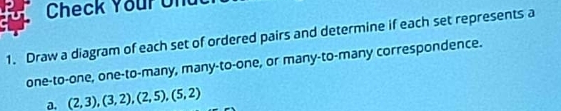 Check Your Un 
1. Draw a diagram of each set of ordered pairs and determine if each set represents a 
one-to-one, one-to-many, many-to-one, or many-to-many correspondence. 
a. (2,3), (3,2), (2,5), (5,2)