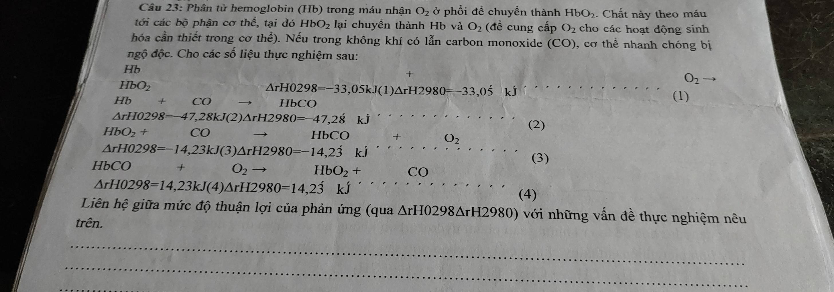 Phân tử hemoglobin (Hb) trong máu nhận O_2 ở phổi để chuyển thành HbO_2. Chất này theo máu 
tới các bộ phận cơ thể, tại đó HbO_2 lại chuyền thành Hb và O_2 (đề cung cấp O_2 cho các hoạt động sinh 
hóa cần thiết trong cơ thhat e) 0. Nếu trong không khí có lẫn carbon monoxide (CO) ), cơ thể nhanh chóng bị 
đgộ độc. Cho các số liệu thực nghiệm sau: 
Hb 
+
O_2to
HbO_2.
△ rH0298=-33,05kJ(1)△ rH2980=-33,05 kj
Hb +CO HbCO 
(1)
△ rH0298=-47,28kJ(2)△ rH2980=-47,28kJ''
HbO_2+ CO
(2) 
Hb CO+O_2
△ rH0298=-14,23kJ(3)△ rH2980=-14,23kJ''
HbCO + 
(3)
O_2
HbO_2+CO
△ rH0298=14,23kJ(4)△ rH2980=14,2dot 3kJ.. 
(4) 
Liên hệ giữa mức độ thuận lợi của phản ứng (qua △ rH0298△ rH2980) với những vấn đề thực nghiệm nêu 
trên. 
_ 
_