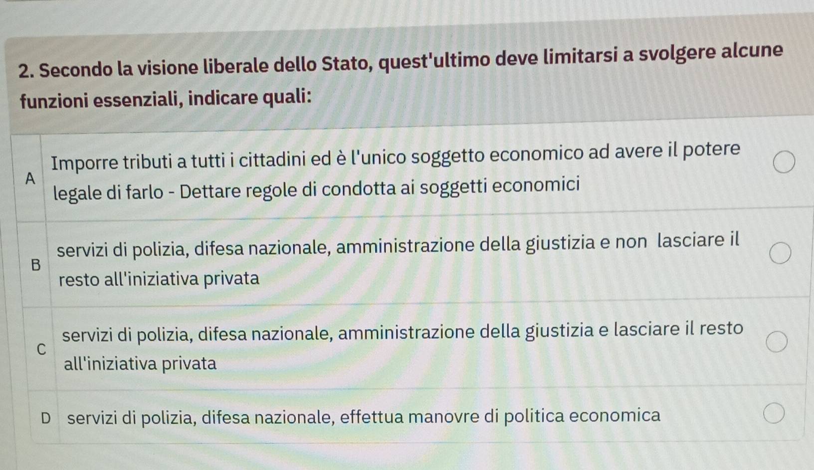 Secondo la visione liberale dello Stato, quest'ultimo deve limitarsi a svolgere alcune
funzioni essenziali, indicare quali:
Imporre tributi a tutti i cittadini ed è l'unico soggetto economico ad avere il potere
A
legale di farlo - Dettare regole di condotta ai soggetti economici
servizi di polizia, difesa nazionale, amministrazione della giustizia e non lasciare il
B
resto all'iniziativa privata
servizi di polizia, difesa nazionale, amministrazione della giustizia e lasciare il resto
C
all'iniziativa privata
D servizi di polizia, difesa nazionale, effettua manovre di politica economica