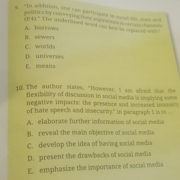 “In addition, one can participate in social life, state and
politics by conveying their aspirations in certain channels
(P4).” The underlined word can best be replaced with?
A. burrows
B. sewers
C. worlds
D. universes
E. means
10. The author states, “However, I am afraid that the
flexibility of discussion in social media is implying some
negative impacts: the presence and increased intensity
of hate speech and insecurity.” in paragraph 1 is to ...
A. elaborate further information of social media
B. reveal the main objective of social media
C. develop the idea of having social media
D. present the drawbacks of social media
E. emphasize the importance of social media