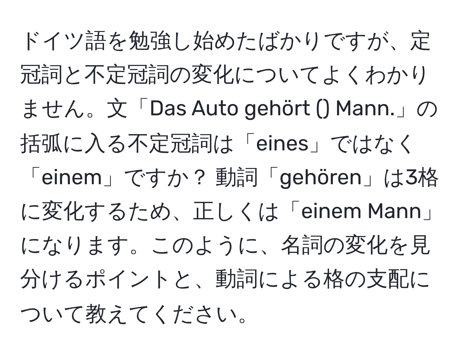 ドイツ語を勉強し始めたばかりですが、定冠詞と不定冠詞の変化についてよくわかりません。文「Das Auto gehört () Mann.」の括弧に入る不定冠詞は「eines」ではなく「einem」ですか？ 動詞「gehören」は3格に変化するため、正しくは「einem Mann」になります。このように、名詞の変化を見分けるポイントと、動詞による格の支配について教えてください。