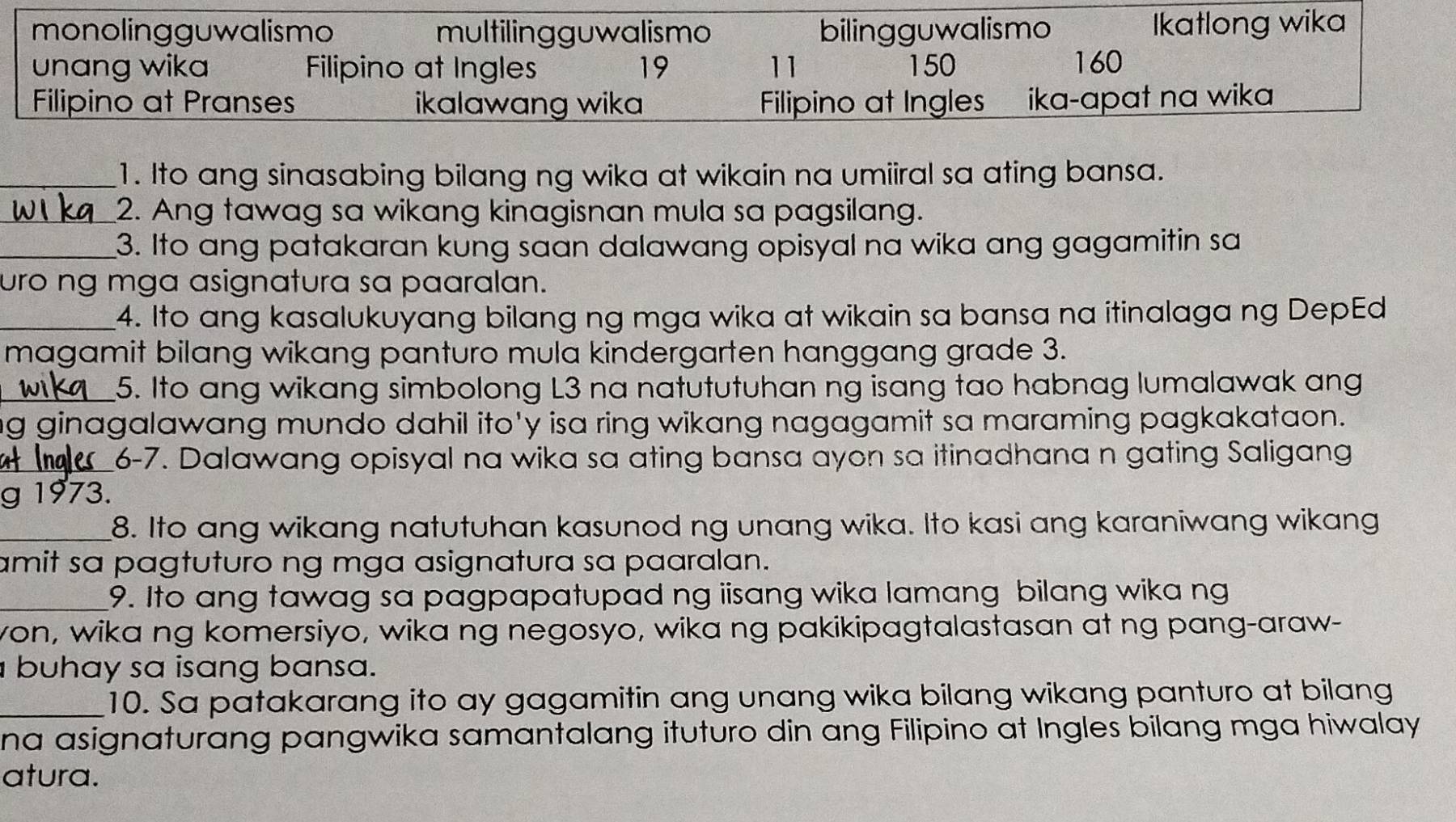 monolingguwalismo multilingguwalismo bilingguwalismo Ikatlong wika
unang wika Filipino at Ingles 19 11 150 160
Filipino at Pranses ikalawang wika Filipino at Ingles ika-apat na wika
_1. Ito ang sinasabing bilang ng wika at wikain na umiiral sa ating bansa.
_2. Ang tawag sa wikang kinagisnan mula sa pagsilang.
_3. Ito ang patakaran kung saan dalawang opisyal na wika ang gagamitin sa
uro ng mga asignatura sa paaralan.
_4. Ito ang kasalukuyang bilang ng mga wika at wikain sa bansa na itinalaga ng DepEd
magamit bilang wikang panturo mula kindergarten hanggang grade 3.
_5. Ito ang wikang simbolong L3 na natututuhan ng isang tao habnag lumalawak ang
ng ginagalawang mundo dahil ito'y isa ring wikang nagagamit sa maraming pagkakataon.
_6-7. Dalawang opisyal na wika sa ating bansa ayon sa itinadhana n gating Saligang
g 1973.
_8. Ito ang wikang natutuhan kasunod ng unang wika. Ito kasi ang karaniwang wikang
amit sa pagtuturo ng mga asignatura sa paaralan.
_9. Ito ang tawag sa pagpapatupad ng iisang wika lamang bilang wika ng
von, wika ng komersiyo, wika ng negosyo, wika ng pakikipagtalastasan at ng pang-araw-
buhay sa isang bansa.
_10. Sa patakarang ito ay gagamitin ang unang wika bilang wikang panturo at bilang
na asignaturang pangwika samantalang ituturo din ang Filipino at Ingles bilang mga hiwalay
atura.