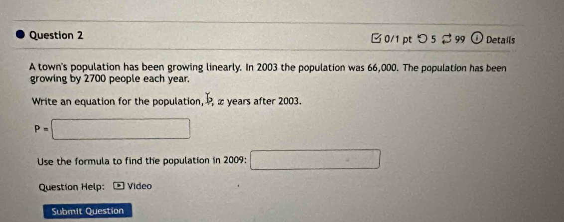 □ 0/1 pt つ 5 99 a Details 
A town's population has been growing linearly. In 2003 the population was 66,000. The population has been 
growing by 2700 people each year. 
Write an equation for the population, P x years after 2003.
P=□
Use the formula to find the population in 2009 : □ 
Question Help: Video 
Submit Question