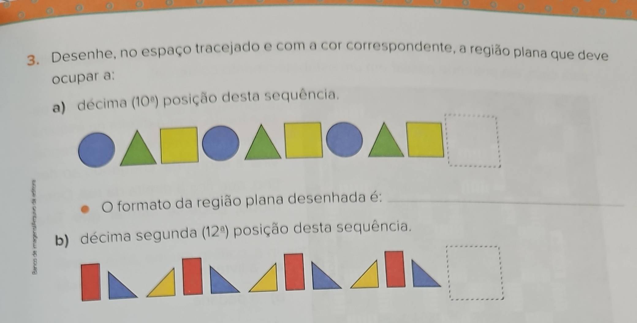 Desenhe, no espaço tracejado e com a cor correspondente, a região plana que deve 
ocupar a: 
décima (10^a) posição desta sequência. 
O formato da região plana desenhada é:_ 
B b) décima segunda (12^(_ a)) posição desta sequência.