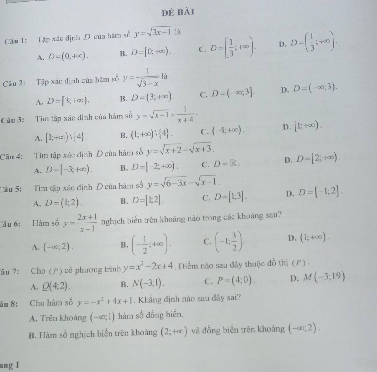 đè bài
Câu 1: Tập xác định D của hàm số y=sqrt(3x-1) là
A. D=(0;+∈fty ). B. D=[0;+∈fty ). C. D=[ 1/3 ;+∈fty ). D. D=( 1/3 ;+∈fty ).
Câu 2: Tập xác định của hàm số y= 1/sqrt(3-x) la
A. D=[3;+∈fty ). B. D=(3;+∈fty ). C. D=(-∈fty ;3]. D. D=(-∈fty ;3).
Câu 3: Tìm tập xác định của hàm số y=sqrt(x-1)+ 1/x+4 ·
D. [1;+∈fty ).
A. [1;+∈fty )| 4 .
B. (1;+∈fty )vee  4 . C. (-4;+∈fty ).
Câu 4: Tìm tập xác định D của hàm số y=sqrt(x+2)-sqrt(x+3).
A. D=[-3;+∈fty ). B. D=[-2;+∈fty ). C. D=R.
D. D=[2;+∈fty ).
Câu 5: Tìm tập xác định D của hàm số y=sqrt(6-3x)-sqrt(x-1).
D. D=[-1;2].
A. D=(1;2).
B. D=[1;2].
C. D=[1;3].
Câu 6: Hàm số y= (2x+1)/x-1  nghịch biến trên khoảng nào trong các khoảng sau?
A. (-∈fty ;2).
B. (- 1/2 ;+∈fty ). C. (-1; 3/2 ).
D. (1;+∈fty ).
Tâu 7: Cho (P) có phương trình y=x^2-2x+4. Điểm nào sau đây thuộc đồ thị (P) .
C.
A. Q(4;2). B. N(-3;1). P=(4;0).
D. M(-3;19).
âu 8: Cho hàm số y=-x^2+4x+1. Khẳng định nào sau dây sai?
A. Trên khoảng (-∈fty ;1) hàm số đồng biến.
B. Hàm số nghịch biến trên khoảng (2;+∈fty ) và đồng biến trên khoảng (-∈fty ;2).
ang 1