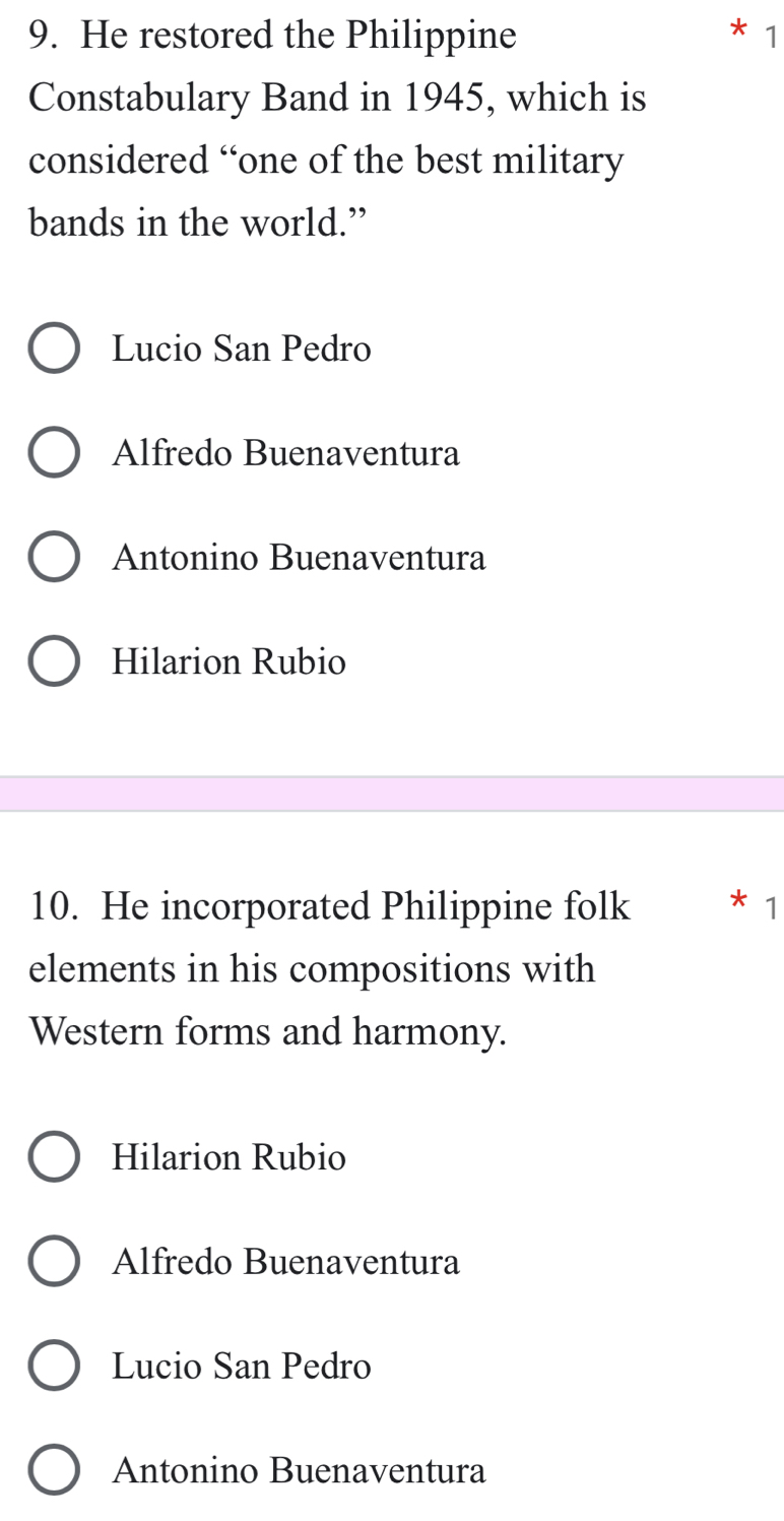 He restored the Philippine 1
Constabulary Band in 1945, which is
considered “one of the best military
bands in the world.”
Lucio San Pedro
Alfredo Buenaventura
Antonino Buenaventura
Hilarion Rubio
10. He incorporated Philippine folk * 1
elements in his compositions with
Western forms and harmony.
Hilarion Rubio
Alfredo Buenaventura
Lucio San Pedro
Antonino Buenaventura