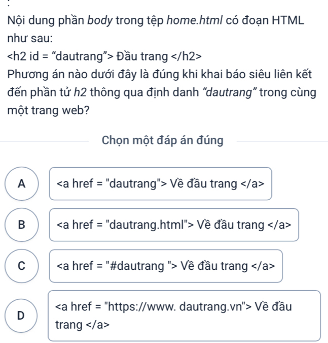 Nội dung phần body trong tệp home.html có đoạn HTML
như sau:
Đầu trang
Phương án nào dưới đây là đúng khi khai báo siêu liên kết
đến phần tử h2 thông qua định danh “dautrang” trong cùng
một trang web?
Chọn một đáp án đúng
A Về đầu trang
B href = "dautrang.html"> Về đầu trang
C "> Về đầu trang
https://www. dautrang.vn"> Về đầu
D
trang