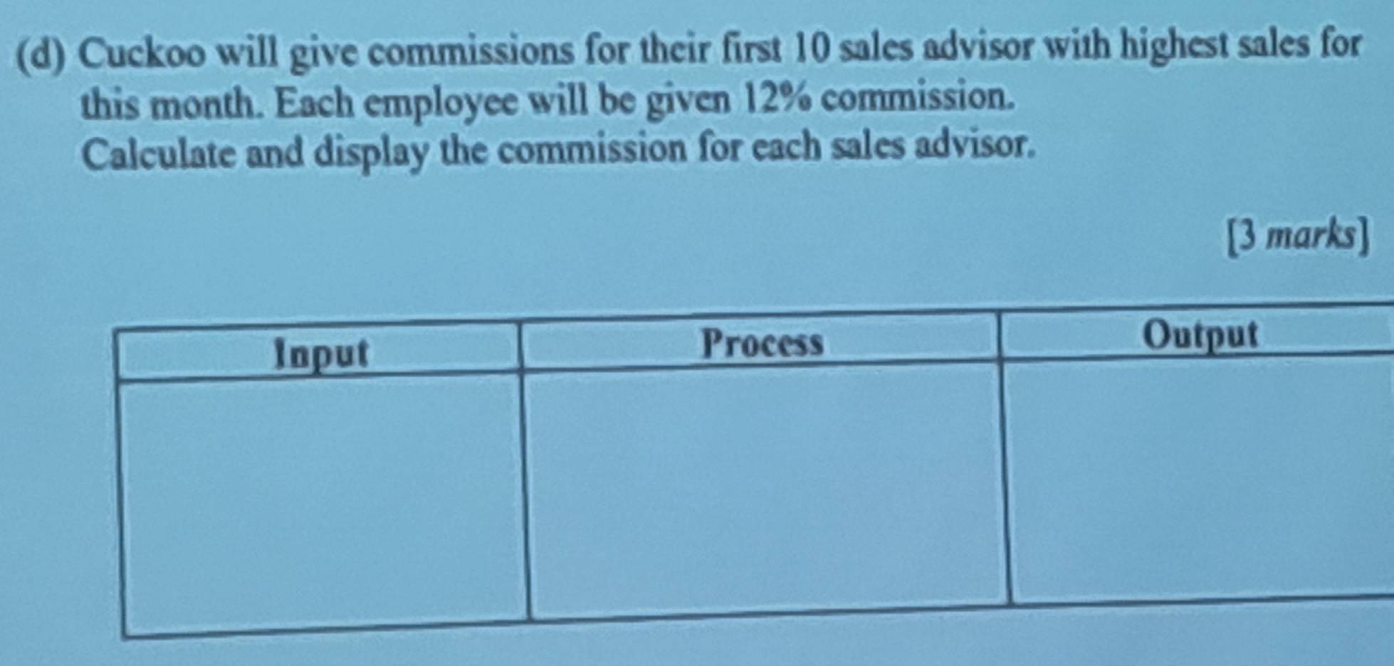 Cuckoo will give commissions for their first 10 sales advisor with highest sales for 
this month. Each employee will be given 12% commission. 
Calculate and display the commission for each sales advisor. 
[3 marks]