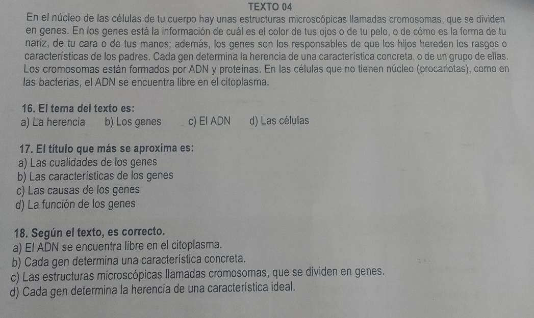 TEXTO 04
En el núcleo de las células de tu cuerpo hay unas estructuras microscópicas llamadas cromosomas, que se dividen
en genes. En los genes está la información de cuál es el color de tus ojos o de tu pelo, o de cómo es la forma de tu
nariz, de tu cara o de tus manos; además, los genes son los responsables de que los hijos hereden los rasgos o
características de los padres. Cada gen determina la herencia de una característica concreta, o de un grupo de ellas.
Los cromosomas están formados por ADN y proteínas. En las células que no tienen núcleo (procariotas), como en
las bacterias, el ADN se encuentra libre en el citoplasma.
16. El tema del texto es:
a) La herencia b) Los genes c) El ADN d) Las células
17. El título que más se aproxima es:
a) Las cualidades de los genes
b) Las características de los genes
c) Las causas de los genes
d) La función de los genes
18. Según el texto, es correcto.
a) El ADN se encuentra libre en el citoplasma.
b) Cada gen determina una característica concreta.
c) Las estructuras microscópicas llamadas cromosomas, que se dividen en genes.
d) Cada gen determina la herencia de una característica ideal.