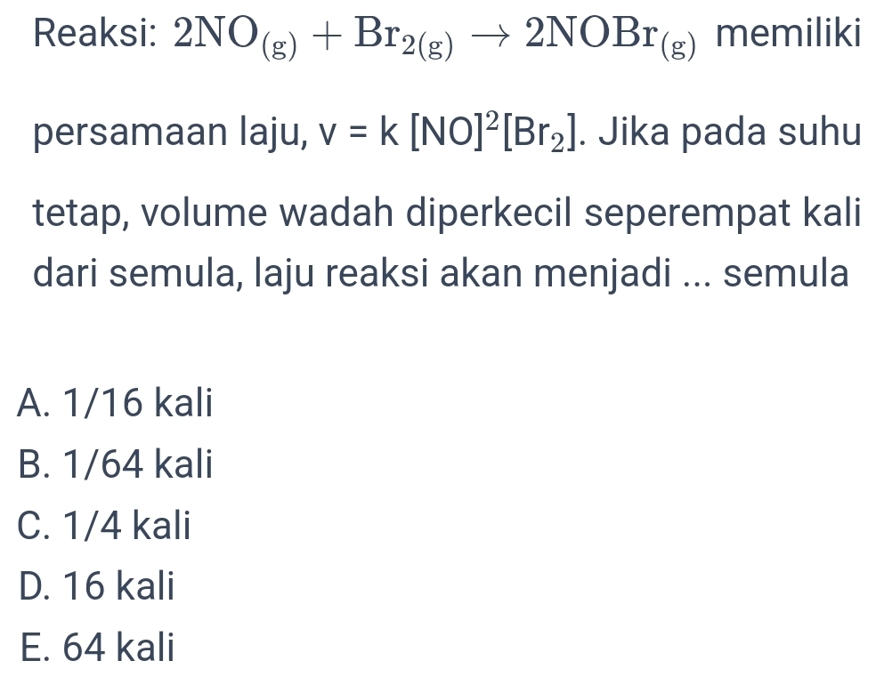 Reaksi: 2NO_(g)+Br_2(g)to 2NOBr_(g) memiliki
persamaan laju, v=k[NO]^2[Br_2]. Jika pada suhu
tetap, volume wadah diperkecil seperempat kali
dari semula, laju reaksi akan menjadi ... semula
A. 1/16 kali
B. 1/64 kali
C. 1/4 kali
D. 16 kali
E. 64 kali