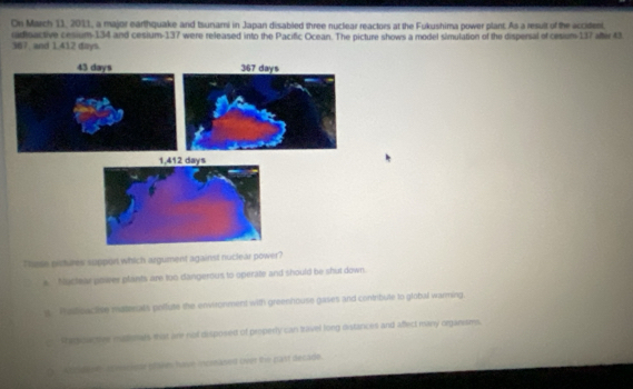 On March 11, 2011, a major earthquake and Isunami in Japan disabled three nuclear reactors at the Fukushima power plant. As a result of the acciteet.
367, and 1,412 days. radioactive cesium- 134 and cesium- 137 were released into the Pacific Ocean. The picture shows a model simulation of the dispersal of cesium- 117 afti 43
43 days
1,412 days
These pictures suppon which argument against nuclear power?
s Nuclear power plants are too dangerous to operate and should be shut down.
y Pstioactise materals pollute the environment with greenhouse gases and contribule to global warming.
Pregou tve mtenals mat are not disposed of properly can travel long distances and affect many organiums.
De Atodene a macsr plakes have incrsasnt ove the past decade.