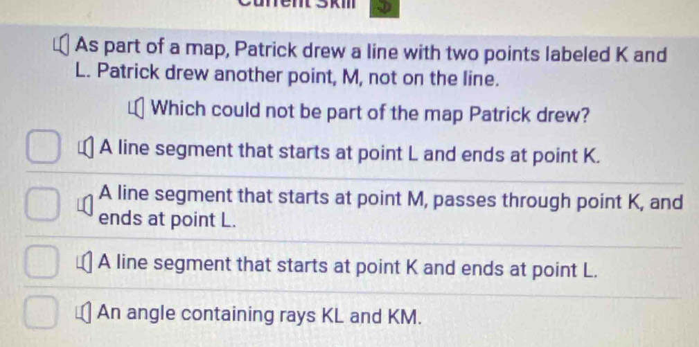 As part of a map, Patrick drew a line with two points labeled K and
L. Patrick drew another point, M, not on the line.
Which could not be part of the map Patrick drew?
A line segment that starts at point L and ends at point K.
A line segment that starts at point M, passes through point K, and
ends at point L.
A line segment that starts at point K and ends at point L.
An angle containing rays KL and KM.