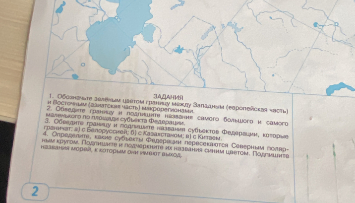 аницу между Заладным (европейская часть) 
точным (азиатская часть) макрорегионами. 
2. Обведите границу и лодлишите названия самого большого и самого 
Маленького πо πлοшιади субьекта Φедерации. 
3. Обведите границу и подпишите названия субьектов Φедерации, которые 
граничат: а) с Белоруссией; б) с Казахстаном; в) с Κитаем. 
4. Определите, какие субьекть Φедерации пересекаюотся Северным поляр- 
ным кругом. Подлишите илодчеркните их названия синим цветом. Подлишите 
названия Морей, к которыМ они имеΙот выход 
2