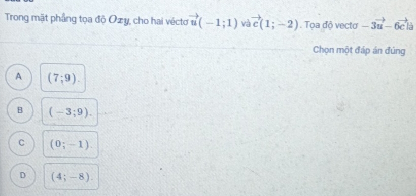 Trong mặt phẳng tọa độ Oxy, cho hai véctơ vector u(-1;1) Và vector c(1;-2). Tọa độ vectơ -3vector u-6vector c là
Chọn một đáp án đúng
A (7;9).
B (-3;9).
C (0;-1).
D (4;-8).