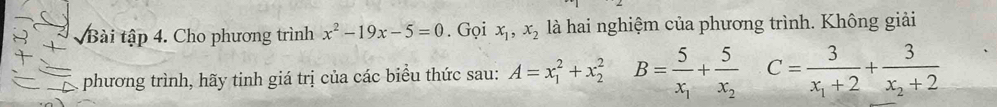 Bài tập 4. Cho phương trình x^2-19x-5=0. Gọi x_1, x_2 là hai nghiệm của phương trình. Không giải 
phương trình, hãy tinh giá trị của các biểu thức sau: A=x_1^(2+x_2^2 B=frac 5)x_1+frac 5x_2 ^- C=frac 3x_1+2+frac 3x_2+2