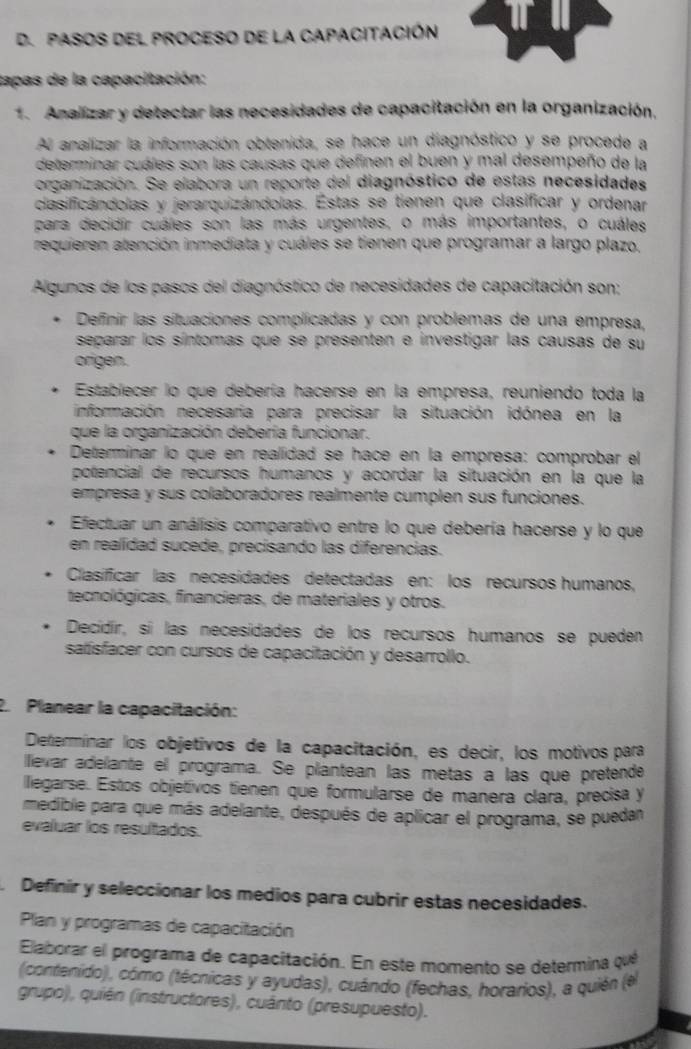 PASOS DEL PROCESO DE La CAPACITACIÓN
tapas de la capacitación:
1. Analizar y detectar las necesidades de capacitación en la organización.
Al analizar la información obtenida, se hace un diagnóstico y se procede a
determinar cuáles son las causas que definen el buen y mal desempeño de la
organización. Se elabora un reporte del diagnóstico de estas necesidades
clasificándolas y jerarquizándolas. Estas se tienen que clasificar y ordenar
para decidir cuáles son las más urgentes, o más importantes, o cuáles
requieren atención inmediata y cuáles se tienen que programar a largo plazo,
Algunos de los pasos del diagnóstico de necesidades de capacitación son:
Definir las situaciones complicadas y con problemas de una empresa,
separar los síntomas que se presenten e investigar las causas de su
origen.
Establecer lo que debería hacerse en la empresa, reuniendo toda la
información necesaria para precisar la situación idónea en la
que la organización debería funcionar.
Determinar lo que en realidad se hace en la empresa: comprobar el
potencial de recursos humanos y acordar la situación en la que la
empresa y sus colaboradores realmente cumplen sus funciones.
Efectuar un análisis comparativo entre lo que debería hacerse y lo que
en realídad sucede, precisando las diferencias.
Clasificar las necesidades detectadas en: los recursos humanos,
tecnológicas, financieras, de materiales y otros.
Decídír, sí las necesidades de los recursos humanos se pueden
satísfacer con cursos de capacitación y desarrollo.
2 Planear la capacitación:
Determinar los objetivos de la capacitación, es decir, los motivos para
llievar adelante el programa. Se plantean las metas a las que pretende
llegarse. Estos objetivos tienen que formularse de manera clara, precisa y
medible para que más adelante, después de aplicar el programa, se puedan
evaluar los resultados.
. Definir y seleccionar los medios para cubrir estas necesidades.
Plan y programas de capacitación
Elaborar el programa de capacitación. En este momento se determina que
(contenido), cómo (técnicas y ayudas), cuándo (fechas, horarios), a quién (el
grupo), quién (instructores), cuánto (presupuesto).