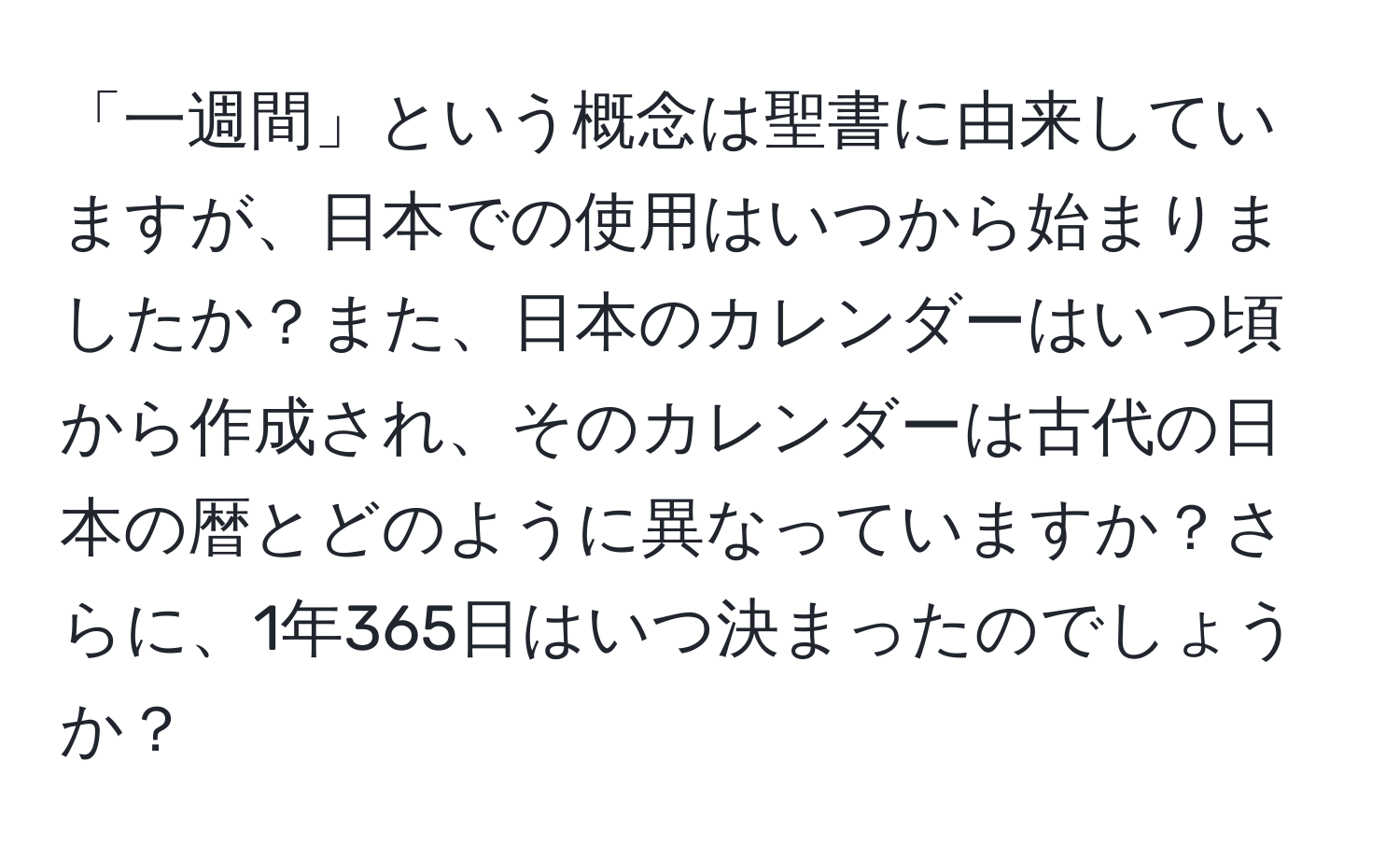 「一週間」という概念は聖書に由来していますが、日本での使用はいつから始まりましたか？また、日本のカレンダーはいつ頃から作成され、そのカレンダーは古代の日本の暦とどのように異なっていますか？さらに、1年365日はいつ決まったのでしょうか？