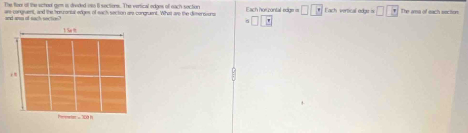 The flaor of the school gym is divided into 6 sections. The vertical edges of each section
are congruent, and the horzontal edges of each section are congruent. What are the dimensions Each honzontal edge is □ □ □ v Each vertical edge is □ | The arsa of each section
and aem of tach section? is □ □