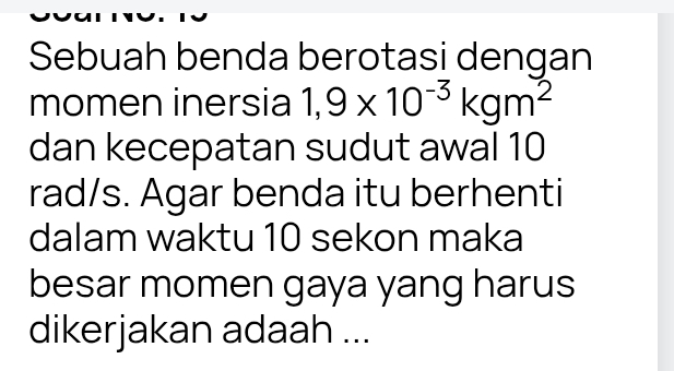 Sebuah benda berotasi dengan 
momen inersia 1,9* 10^(-3)kgm^2
dan kecepatan sudut awal 10
rad/s. Agar benda itu berhenti 
dalam waktu 10 sekon maka 
besar momen gaya yang harus 
dikerjakan adaah ...