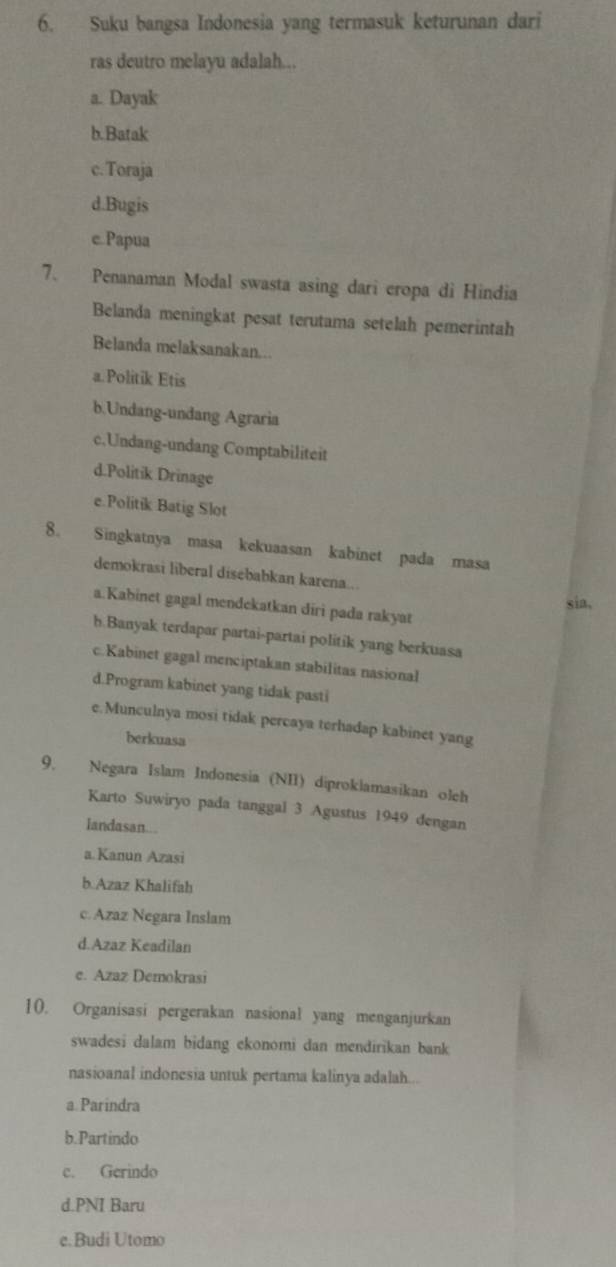 Suku bangsa Indonesia yang termasuk keturunan dari
ras deutro melayu adalah..
a. Dayak
b.Batak
c.Toraja
d.Bugis
c.Papua
7. Penanaman Modal swasta asing dari eropa di Hindia
Belanda meningkat pesat terutama setelah pemerintah
Belanda melaksanakan...
a.Politik Etis
b.Undang-undang Agraria
c,Undang-undang Comptabiliteit
d.Politik Drinage
e.Politik Batig Slot
8. Singkatnya masa kekuaasan kabinet pada masa
demokrasi liberal disebabkan karena..
sia,
a.Kabinet gagal mendekatkan diri pada rakyat
h.Banyak terdapar partai-partai politik yang berkuasa
c. Kabinet gagal menciptakan stabilitas nasional
d.Program kabinet yang tidak pasti
e.Munculnya mosi tidak percaya terhadap kabinet yang
berkuasa
9. Negara Islam Indonesia (NII) diproklamasikan olch
Karto Suwiryo pada tanggal 3 Agustus 1949 dengan
landasan...
a.Kanun Azasi
b.Azaz Khalifah
c.Azaz Negara Inslam
d.Azaz Keadilan
e. Azaz Demokrasi
10. Organisasi pergerakan nasional yang menganjurkan
swadesi dalam bidang ekonomi dan mendirikan bank
nasioanal indonesia untuk pertama kalinya adalah...
a.Parindra
b.Partindo
c. Gerindo
d.PNI Baru
e.Budi Utomo