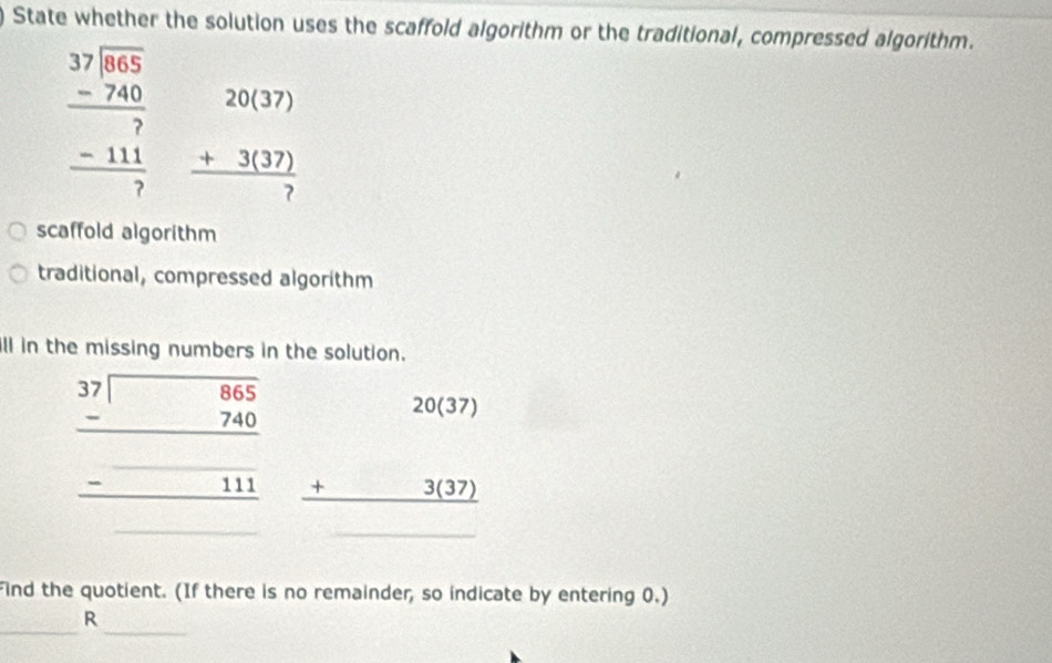 State whether the solution uses the scaffold algorithm or the traditional, compressed algorithm.
beginarrayr 37encloselongdiv 865 -740 hline 7 -111 hline 7endarray beginarrayr 20(37) +3(37) hline 7endarray
scaffold algorithm 
traditional, compressed algorithm 
ill in the missing numbers in the solution.
beginarrayr 3beginarrayr 99955 -740 -240 hline endarray  -□ 11endarray beginarrayr 20(37) +3(37) hline endarray _
(-3,4) frac 1/2
Find the quotient. (If there is no remainder, so indicate by entering 0.) 
_ 
_ 
R