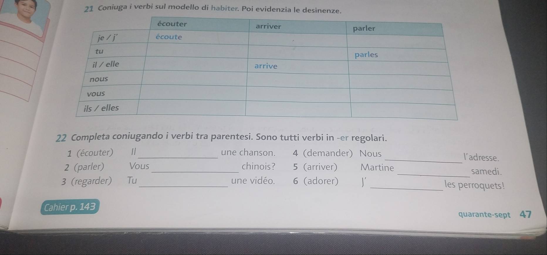 Coniuga i verbi sul modello di habiter. Poi evidenzia le desinen 
22 Completa coniugando i verbi tra parentesi. Sono tutti verbi in -er regolari. 
1 (écouter) I/_ une chanson. 4 (demander) Nous 
_l'adresse. 
2 (parler) Vous _chinois? 5 (arriver) Martine _samedi. 
3 (regarder) Tu_ une vidéo. 6 (adorer) J _les perroquets! 
Cahier p. 143
quarante-sept 47