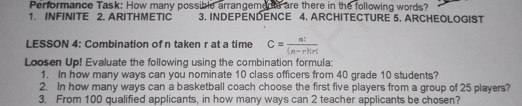 Performance Task: How many possible arrangements are there in the following words?
1. INFINITE 2. ARITHMETIC 3. INDEPENDENCE 4. ARCHITECTURE 5. ARCHEOLOGIST
LESSON 4: Combination of n taken r at a time C= n!/(n-r)!r! 
Loosen Up! Evaluate the following using the combination formula:
1. In how many ways can you nominate 10 class officers from 40 grade 10 students?
2. In how many ways can a basketball coach choose the first five players from a group of 25 players?
3. From 100 qualified applicants, in how many ways can 2 teacher applicants be chosen?