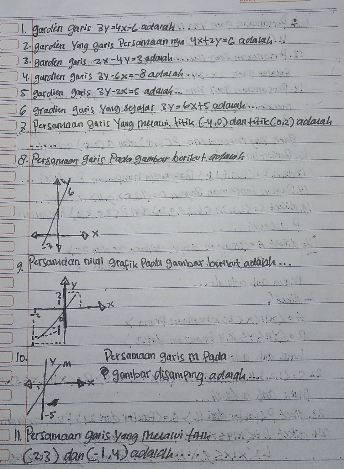 garden garis 3y=4x-6 acorah. . . 
2. garden Yong garis Persamuan nya 4x+2y=6 adaigh. .. 
3. garden garis 2x-4y=3 adough.. . .. 
4. gardien garis 3y-6x=-8 adalah. . . 
5 gardien gais 3y-2x=5 adough. . . 
6 gradien gouis Yong sejayar 3y=6x+5 adough. . . 
2. Persamaan garis Yang meauoi titik (-4,0) dan fuik (0,2) adough 
8. Persamaon garis Pada gambar berilevf adoh 
9. Persamcian nical grafic Pada gambar berilait addiah. . . 
1 
Persamaan garis m Pada. 
gambar disamping adouah. 
11. Persamaan gatis yang mealui faile
(2,3) dan (-1,4) adaigh