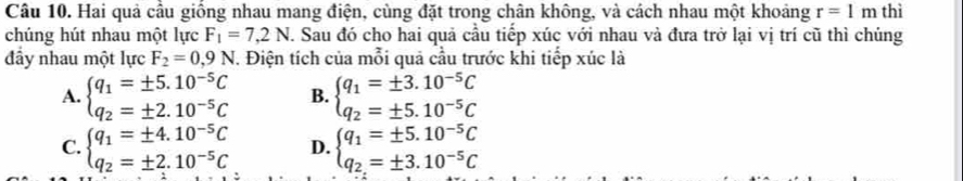 Hai quả cầu giống nhau mang điện, cùng đặt trong chân không, và cách nhau một khoảng r=1m thì
chúng hút nhau một lực F_1=7,2N. Sau đó cho hai quả cầu tiếp xúc với nhau và đưa trở lại vị trí cũ thì chủng
đầy nhau một lực F_2=0,9N. Điện tích của mỗi quả cầu trước khi tiếp xúc là
A. beginarrayl q_1=± 5.10^(-5)C q_2=± 2.10^(-5)Cendarray. B. beginarrayl q_1=± 3.10^(-5)C q_2=± 5.10^(-5)Cendarray.
C. beginarrayl q_1=± 4.10^(-5)C q_2=± 2.10^(-5)Cendarray. D. beginarrayl q_1=± 5.10^(-5)C q_2=± 3.10^(-5)Cendarray.