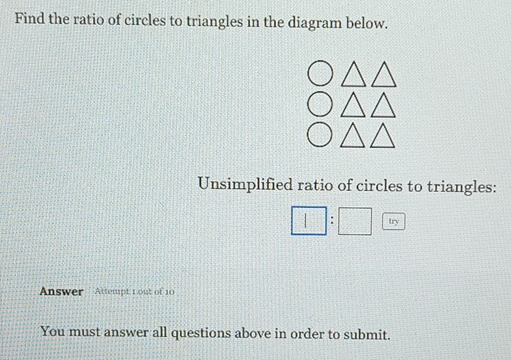 Find the ratio of circles to triangles in the diagram below. 
Unsimplified ratio of circles to triangles:
□ :□ 
Answer Attempt 1 out of 10 
You must answer all questions above in order to submit.