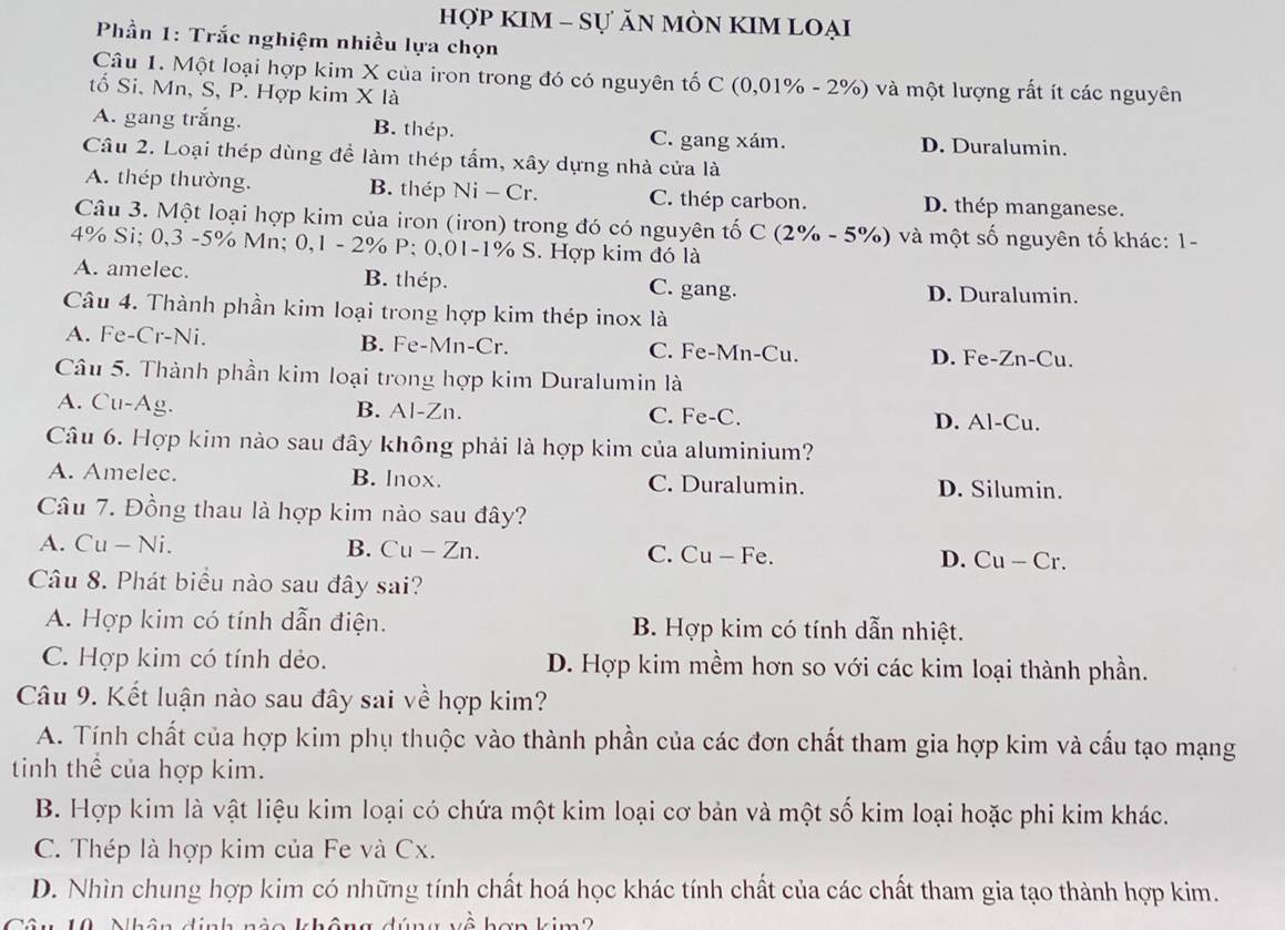 hợp KIM - Sự ăN MÒN KIM Loại
Phần 1: Trắc nghiệm nhiều lựa chọn
Câu 1. Một loại hợp kim X của iron trong đó có nguyên tố C (0,01% - 2%) và một lượng rất ít các nguyên
tố Si. Mn, S, P. Hợp kim X là
A. gang trắng. B. thép. C. gang xám. D. Duralumin.
Câu 2. Loại thép dùng để làm thép tấm, xây dựng nhà cửa là
A. thép thường. B. thép Ni - Cr. C. thép carbon. D. thép manganese.
Câu 3. Một loại hợp kim của iron (iron) trong đó có nguyên tố C (2% - 5%) và một số nguyên tố khác: 1-
4% Si; 0,3 -5% Mn; 0,1 - 2% P; 0,01-1% S. Hợp kim đó là
A. amelec. B. thép. C. gang. D. Duralumin.
Câu 4. Thành phần kim loại trong hợp kim thép inox là
A. Fe-Cr-Ni. B. Fe-Mn-Cr. C. Fe-Mn-Cu. D. Fe-Zn-Cu.
Câu 5. Thành phần kim loại trong hợp kim Duralumin là
A. Cu-Ag. B. Al-Zn. C. Fe-C. D. Al-Cu.
Câu 6. Hợp kim nào sau đây không phải là hợp kim của aluminium?
A. Amelec. B. lnox. C. Duralumin. D. Silumin.
Câu 7. Đồng thau là hợp kim nào sau đây?
A. Cu - Ni. B. Cu - Zn. C. Cu — Fe. D. Cu - Cr.
Câu 8. Phát biểu nào sau đây sai?
A. Hợp kim có tính dẫn điện. B. Hợp kim có tính dẫn nhiệt.
C. Hợp kim có tính dẻo. D. Hợp kim mềm hơn so với các kim loại thành phần.
Câu 9. Kết luận nào sau đây sai về hợp kim?
A. Tính chất của hợp kim phụ thuộc vào thành phần của các đơn chất tham gia hợp kim và cầu tạo mạng
tinh thể của hợp kim.
B. Hợp kim là vật liệu kim loại có chứa một kim loại cơ bản và một số kim loại hoặc phi kim khác.
C. Thép là hợp kim của Fe và Cx.
D. Nhìn chung hợp kim có những tính chất hoá học khác tính chất của các chất tham gia tạo thành hợp kim.
k   hợn kim  2