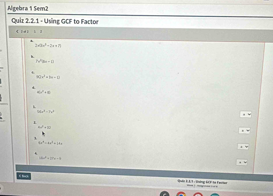 Algebra 1 Sem2
Quiz 2.2.1 - Using GCF to Factor
< 2 al 2 1 2
a.
2x(3x^3-2x+7)
b.
7x^2(8x-1)
c.
9(2x^2+3x-1)
d.
4(x^2+8)
1
56x^3-7x^2
2.
4x^2+32
3.
5x^4-4x^2+14x
18x^2+27x-9
《 Back Quiz 2.2.1 - Using GCF to Factor
Wen Assigrument 3 of 8