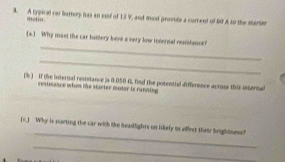 A typical car battery has an emf of 12 V, and must provide a current of 60 A to the Marter 
motar. 
_ 
(a.) Why must the car battery have a very low internal resistance? 
_ 
(b.) If the internal resistance is 0.050 A. find the potential difference across this internal 
resistance when the starter motor is running 
_ 
(c.) Why is starting the car with the headlights on likely to affect their brightness? 
_